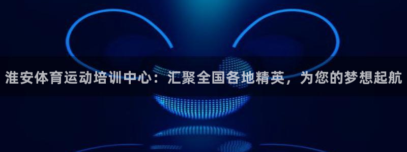 淮安体育运动培训中心：汇聚全国各地精英，为您的梦想起航